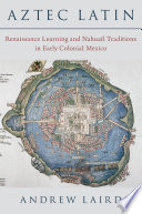 	Aztec Latin: Renaissance Learning and Nahuatl Traditions in Early Colonial Mexico